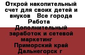 Открой накопительный счет для своих детей и внуков - Все города Работа » Дополнительный заработок и сетевой маркетинг   . Приморский край,Дальнегорск г.